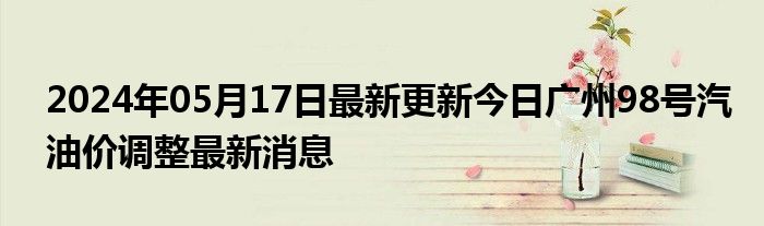 2024年05月17日最新更新今日广州98号汽油价调整最新消息