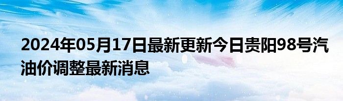 2024年05月17日最新更新今日贵阳98号汽油价调整最新消息