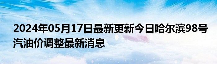 2024年05月17日最新更新今日哈尔滨98号汽油价调整最新消息