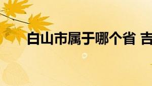 白山市属于哪个省 吉林省东南部城市